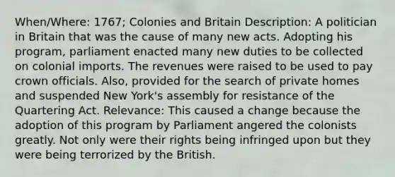 When/Where: 1767; Colonies and Britain Description: A politician in Britain that was the cause of many new acts. Adopting his program, parliament enacted many new duties to be collected on colonial imports. The revenues were raised to be used to pay crown officials. Also, provided for the search of private homes and suspended New York's assembly for resistance of the Quartering Act. Relevance: This caused a change because the adoption of this program by Parliament angered the colonists greatly. Not only were their rights being infringed upon but they were being terrorized by the British.