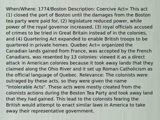 When/Where: 1774/Boston Description: Coercive Act= This act (1) closed the port of Boston until the damages from the Boston tea party were paid for, (2) legislature reduced power, while power of the royal governor increased, (3) royal officials accused of crimes to be tried in Great Britain instead of in the colonies, and (4) Quartering Act expanded to enable British troops to be quartered in private homes. Quebec Act= organized the Canadian lands gained from France, was accepted by the French Canadians, was resented by 13 colonies: viewed it as a direct attack in American colonies because it took away lands that they claimed along the Ohio River and it set up Roman Catholicism as the official language of Quebec. Relevance: The colonists were outraged by these acts, so they were given the name "Intolerable Acts". These acts were mostly created from the colonists actions during the Boston Tea Party and took away land that they had gained. This lead to the colonists fearing the British would attempt to enact similar laws in America to take away their representative government.