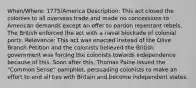 When/Where: 1775/America Description: This act closed the colonies to all overseas trade and made no concessions to American demands except an offer to pardon repentant rebels. The British enforced the act with a naval blockade of colonial ports. Relevance: This act was enacted instead of the Olive Branch Petition and the colonists believed the British government was forcing the colonists towards independence because of this. Soon after this, Thomas Paine issued the "Common Sense" pamphlet, persuading colonists to make an effort to end all ties with Britain and become independent states.