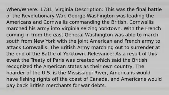 When/Where: 1781, Virginia Description: This was the final battle of the Revolutionary War. George Washington was leading the Americans and Cornwallis commanding the British. Cornwallis marched his army into Virginia seizing Yorktown. With the French coming in from the east General Washington was able to march south from New York with the joint American and French army to attack Cornwallis. The British Army marching out to surrender at the end of the Battle of Yorktown. Relevance: As a result of this event the Treaty of Paris was created which said the British recognized the American states as their own country, The boarder of the U.S. is the Mississippi River, Americans would have fishing rights off the coast of Canada, and Americans would pay back British merchants for war debts.