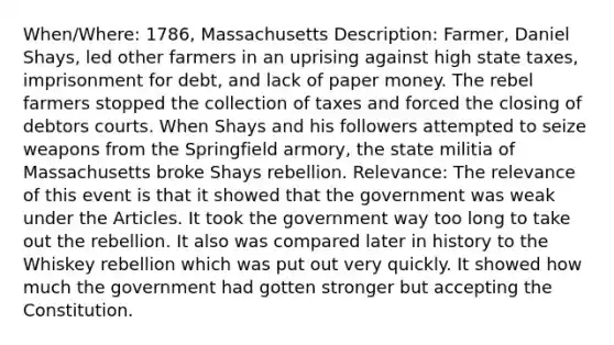 When/Where: 1786, Massachusetts Description: Farmer, Daniel Shays, led other farmers in an uprising against high state taxes, imprisonment for debt, and lack of paper money. The rebel farmers stopped the collection of taxes and forced the closing of debtors courts. When Shays and his followers attempted to seize weapons from the Springfield armory, the state militia of Massachusetts broke Shays rebellion. Relevance: The relevance of this event is that it showed that the government was weak under the Articles. It took the government way too long to take out the rebellion. It also was compared later in history to the Whiskey rebellion which was put out very quickly. It showed how much the government had gotten stronger but accepting the Constitution.