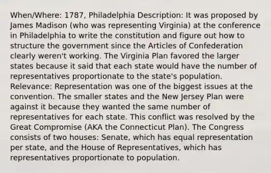 When/Where: 1787, Philadelphia Description: It was proposed by James Madison (who was representing Virginia) at the conference in Philadelphia to write the constitution and figure out how to structure the government since the Articles of Confederation clearly weren't working. The Virginia Plan favored the larger states because it said that each state would have the number of representatives proportionate to the state's population. Relevance: Representation was one of the biggest issues at the convention. The smaller states and the New Jersey Plan were against it because they wanted the same number of representatives for each state. This conflict was resolved by the Great Compromise (AKA the Connecticut Plan). The Congress consists of two houses: Senate, which has equal representation per state, and the House of Representatives, which has representatives proportionate to population.