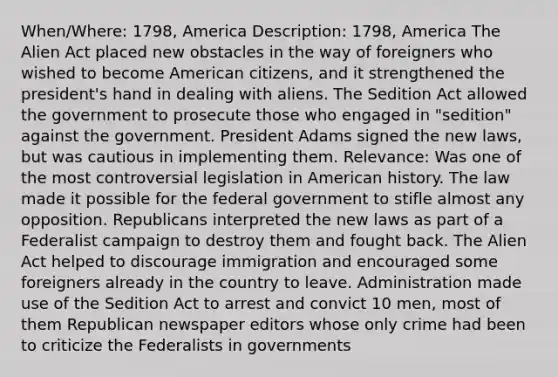 When/Where: 1798, America Description: 1798, America The Alien Act placed new obstacles in the way of foreigners who wished to become American citizens, and it strengthened the president's hand in dealing with aliens. The Sedition Act allowed the government to prosecute those who engaged in "sedition" against the government. President Adams signed the new laws, but was cautious in implementing them. Relevance: Was one of the most controversial legislation in American history. The law made it possible for the federal government to stifle almost any opposition. Republicans interpreted the new laws as part of a Federalist campaign to destroy them and fought back. The Alien Act helped to discourage immigration and encouraged some foreigners already in the country to leave. Administration made use of the Sedition Act to arrest and convict 10 men, most of them Republican newspaper editors whose only crime had been to criticize the Federalists in governments