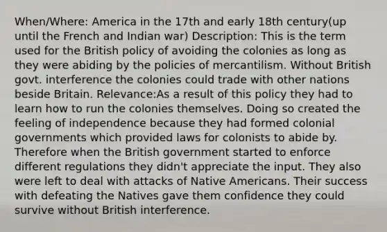 When/Where: America in the 17th and early 18th century(up until the French and Indian war) Description: This is the term used for the British policy of avoiding the colonies as long as they were abiding by the policies of mercantilism. Without British govt. interference the colonies could trade with other nations beside Britain. Relevance:As a result of this policy they had to learn how to run the colonies themselves. Doing so created the feeling of independence because they had formed colonial governments which provided laws for colonists to abide by. Therefore when the British government started to enforce different regulations they didn't appreciate the input. They also were left to deal with attacks of Native Americans. Their success with defeating the Natives gave them confidence they could survive without British interference.