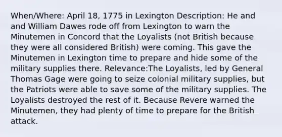 When/Where: April 18, 1775 in Lexington Description: He and and William Dawes rode off from Lexington to warn the Minutemen in Concord that the Loyalists (not British because they were all considered British) were coming. This gave the Minutemen in Lexington time to prepare and hide some of the military supplies there. Relevance:The Loyalists, led by General Thomas Gage were going to seize colonial military supplies, but the Patriots were able to save some of the military supplies. The Loyalists destroyed the rest of it. Because Revere warned the Minutemen, they had plenty of time to prepare for the British attack.