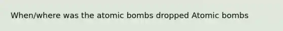 When/where was the atomic bombs dropped Atomic bombs