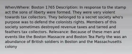 When/Where: Boston 1765 Description: In response to the stamp act the sons of liberty were formed. They were very violent towards tax collectors. They belonged to a secret society who's purpose was to defend the colonists rights. Members of this society sometimes destroyed revenue taxes and tarred and feathers tax collectors. Relevance: Because of these men and events like the Boston Massacre and Boston Tea Party the was an abundance of British soldiers in Boston and the Massachusetts colony