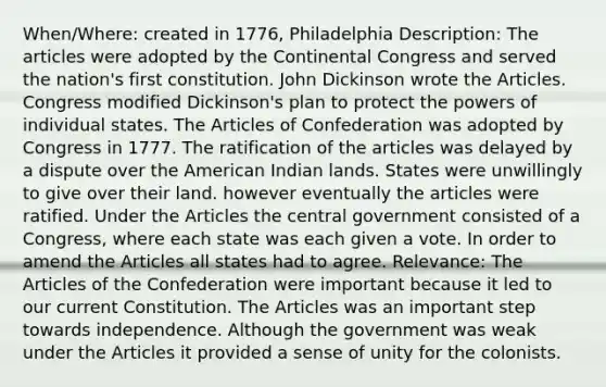 When/Where: created in 1776, Philadelphia Description: The articles were adopted by the Continental Congress and served the nation's first constitution. John Dickinson wrote the Articles. Congress modified Dickinson's plan to protect the powers of individual states. The Articles of Confederation was adopted by Congress in 1777. The ratification of the articles was delayed by a dispute over the American Indian lands. States were unwillingly to give over their land. however eventually the articles were ratified. Under the Articles the central government consisted of a Congress, where each state was each given a vote. In order to amend the Articles all states had to agree. Relevance: The Articles of the Confederation were important because it led to our current Constitution. The Articles was an important step towards independence. Although the government was weak under the Articles it provided a sense of unity for the colonists.