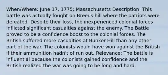 When/Where: June 17, 1775; Massachusetts Description: This battle was actually fought on Breeds hill where the patriots were defeated. Despite their loss, the inexperienced colonial forces inflicted significant casualties against the enemy. The Battle proved to be a confidence boost to the colonial forces. The British suffered more casualties at Bunker Hill than any other part of the war. The colonists would have won against the British if their ammunition hadn't of run out. Relevance: The battle is influential because the colonists gained confidence and the British realized the war was going to be long and hard.