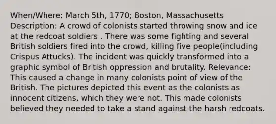 When/Where: March 5th, 1770; Boston, Massachusetts Description: A crowd of colonists started throwing snow and ice at the redcoat soldiers . There was some fighting and several British soldiers fired into the crowd, killing five people(including Crispus Attucks). The incident was quickly transformed into a graphic symbol of British oppression and brutality. Relevance: This caused a change in many colonists point of view of the British. The pictures depicted this event as the colonists as innocent citizens, which they were not. This made colonists believed they needed to take a stand against the harsh redcoats.