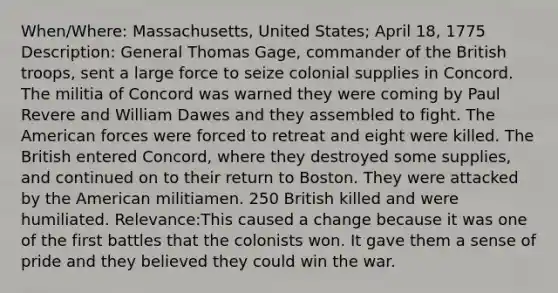 When/Where: Massachusetts, United States; April 18, 1775 Description: General Thomas Gage, commander of the British troops, sent a large force to seize colonial supplies in Concord. The militia of Concord was warned they were coming by Paul Revere and William Dawes and they assembled to fight. The American forces were forced to retreat and eight were killed. The British entered Concord, where they destroyed some supplies, and continued on to their return to Boston. They were attacked by the American militiamen. 250 British killed and were humiliated. Relevance:This caused a change because it was one of the first battles that the colonists won. It gave them a sense of pride and they believed they could win the war.