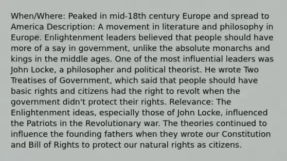 When/Where: Peaked in mid-18th century Europe and spread to America Description: A movement in literature and philosophy in Europe. Enlightenment leaders believed that people should have more of a say in government, unlike the absolute monarchs and kings in the middle ages. One of the most influential leaders was John Locke, a philosopher and political theorist. He wrote Two Treatises of Government, which said that people should have basic rights and citizens had the right to revolt when the government didn't protect their rights. Relevance: The Enlightenment ideas, especially those of John Locke, influenced the Patriots in the Revolutionary war. The theories continued to influence the founding fathers when they wrote our Constitution and Bill of Rights to protect our natural rights as citizens.