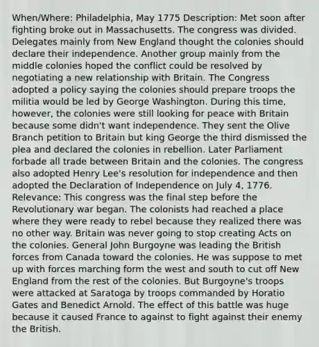 When/Where: Philadelphia, May 1775 Description: Met soon after fighting broke out in Massachusetts. The congress was divided. Delegates mainly from New England thought the colonies should declare their independence. Another group mainly from the middle colonies hoped the conflict could be resolved by negotiating a new relationship with Britain. The Congress adopted a policy saying the colonies should prepare troops the militia would be led by George Washington. During this time, however, the colonies were still looking for peace with Britain because some didn't want independence. They sent the Olive Branch petition to Britain but king George the third dismissed the plea and declared the colonies in rebellion. Later Parliament forbade all trade between Britain and the colonies. The congress also adopted Henry Lee's resolution for independence and then adopted the Declaration of Independence on July 4, 1776. Relevance: This congress was the final step before the Revolutionary war began. The colonists had reached a place where they were ready to rebel because they realized there was no other way. Britain was never going to stop creating Acts on the colonies. General John Burgoyne was leading the British forces from Canada toward the colonies. He was suppose to met up with forces marching form the west and south to cut off New England from the rest of the colonies. But Burgoyne's troops were attacked at Saratoga by troops commanded by Horatio Gates and Benedict Arnold. The effect of this battle was huge because it caused France to against to fight against their enemy the British.