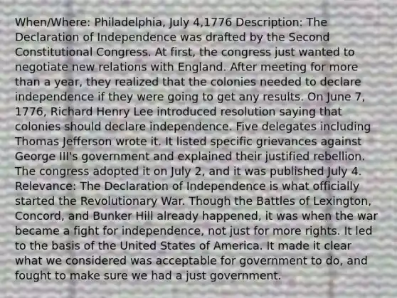 When/Where: Philadelphia, July 4,1776 Description: The Declaration of Independence was drafted by the Second Constitutional Congress. At first, the congress just wanted to negotiate new relations with England. After meeting for more than a year, they realized that the colonies needed to declare independence if they were going to get any results. On June 7, 1776, Richard Henry Lee introduced resolution saying that colonies should declare independence. Five delegates including Thomas Jefferson wrote it. It listed specific grievances against George III's government and explained their justified rebellion. The congress adopted it on July 2, and it was published July 4. Relevance: The Declaration of Independence is what officially started the Revolutionary War. Though the Battles of Lexington, Concord, and Bunker Hill already happened, it was when the war became a fight for independence, not just for more rights. It led to the basis of the United States of America. It made it clear what we considered was acceptable for government to do, and fought to make sure we had a just government.