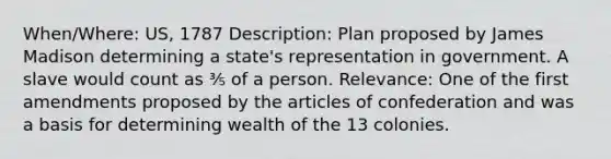 When/Where: US, 1787 Description: Plan proposed by James Madison determining a state's representation in government. A slave would count as ⅗ of a person. Relevance: One of the first amendments proposed by the articles of confederation and was a basis for determining wealth of the 13 colonies.