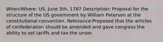 When/Where: US, June 5th, 1787 Description: Proposal for the structure of the US government by William Paterson at the constitutional convention. Relevance:Proposed that the articles of confederation should be amended and gave congress the ability to set tariffs and tax the union