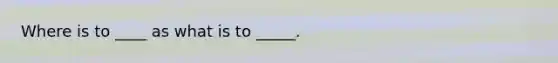 Where is to ____ as what is to _____.