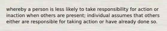 whereby a person is less likely to take responsibility for action or inaction when others are present; individual assumes that others either are responsible for taking action or have already done so.