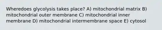 Wheredoes glycolysis takes place? A) mitochondrial matrix B) mitochondrial outer membrane C) mitochondrial inner membrane D) mitochondrial intermembrane space E) cytosol