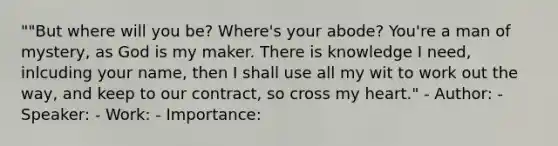 ""But where will you be? Where's your abode? You're a man of mystery, as God is my maker. There is knowledge I need, inlcuding your name, then I shall use all my wit to work out the way, and keep to our contract, so cross my heart." - Author: - Speaker: - Work: - Importance: