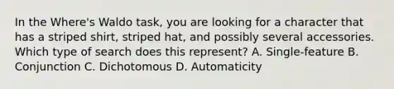 In the Where's Waldo task, you are looking for a character that has a striped shirt, striped hat, and possibly several accessories. Which type of search does this represent? A. Single-feature B. Conjunction C. Dichotomous D. Automaticity