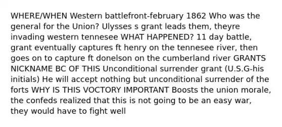 WHERE/WHEN Western battlefront-february 1862 Who was the general for the Union? Ulysses s grant leads them, theyre invading western tennesee WHAT HAPPENED? 11 day battle, grant eventually captures ft henry on the tennesee river, then goes on to capture ft donelson on the cumberland river GRANTS NICKNAME BC OF THIS Unconditional surrender grant (U.S.G-his initials) He will accept nothing but unconditional surrender of the forts WHY IS THIS VOCTORY IMPORTANT Boosts the union morale, the confeds realized that this is not going to be an easy war, they would have to fight well