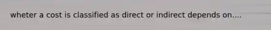 wheter a cost is classified as direct or indirect depends on....