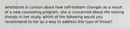 whetstone is curious about how self-esteem changes as a result of a new counseling program. she is concerned about the testing threats in her study. which of the following would you recommend to her as a way to address this type of threat?