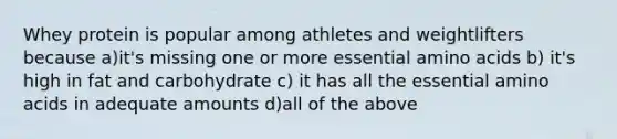 Whey protein is popular among athletes and weightlifters because a)it's missing one or more essential amino acids b) it's high in fat and carbohydrate c) it has all the essential amino acids in adequate amounts d)all of the above