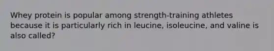 Whey protein is popular among strength-training athletes because it is particularly rich in leucine, isoleucine, and valine is also called?