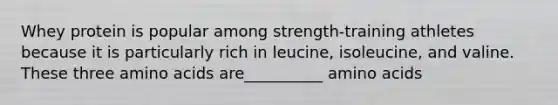 Whey protein is popular among strength-training athletes because it is particularly rich in leucine, isoleucine, and valine. These three amino acids are__________ amino acids