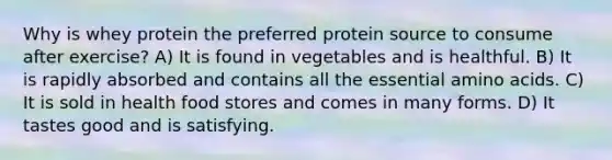 Why is whey protein the preferred protein source to consume after exercise? A) It is found in vegetables and is healthful. B) It is rapidly absorbed and contains all the essential amino acids. C) It is sold in health food stores and comes in many forms. D) It tastes good and is satisfying.