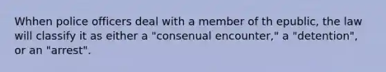 Whhen police officers deal with a member of th epublic, the law will classify it as either a "consenual encounter," a "detention", or an "arrest".