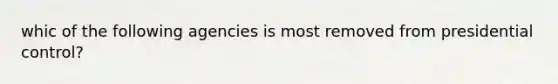 whic of the following agencies is most removed from presidential control?