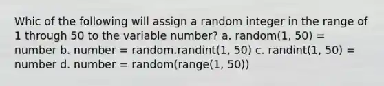 Whic of the following will assign a random integer in the range of 1 through 50 to the variable number? a. random(1, 50) = number b. number = random.randint(1, 50) c. randint(1, 50) = number d. number = random(range(1, 50))