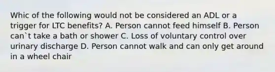 Whic of the following would not be considered an ADL or a trigger for LTC benefits? A. Person cannot feed himself B. Person can`t take a bath or shower C. Loss of voluntary control over urinary discharge D. Person cannot walk and can only get around in a wheel chair