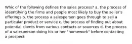 Whic of the following defines the sales process? a. the process of ideentifying the firms and people most likely to buy the seller's offerings b. the process a salesperson goes through to sell a particular product or service c. the process of finding out about potential clients from various contacts or souorces d. the process of a salesperson doing his or her "homework" before contacting a prospect