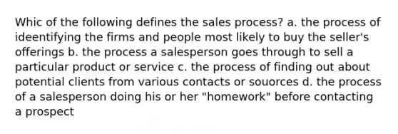 Whic of the following defines the sales process? a. the process of ideentifying the firms and people most likely to buy the seller's offerings b. the process a salesperson goes through to sell a particular product or service c. the process of finding out about potential clients from various contacts or souorces d. the process of a salesperson doing his or her "homework" before contacting a prospect