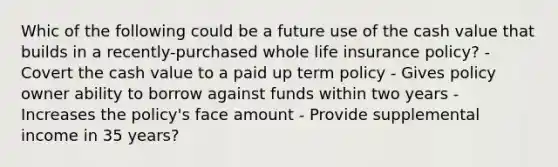 Whic of the following could be a future use of the cash value that builds in a recently-purchased whole life insurance policy? - Covert the cash value to a paid up term policy - Gives policy owner ability to borrow against funds within two years - Increases the policy's face amount - Provide supplemental income in 35 years?