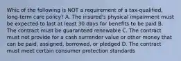 Whic of the following is NOT a requirement of a tax-qualified, long-term care policy? A. The insured's physical impairment must be expected to last at least 30 days for benefits to be paid B. The contract must be guaranteed renewable C. The contract must not provide for a cash surrender value or other money that can be paid, assigned, borrowed, or pledged D. The contract must meet certain consumer protection standards