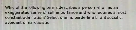 Whic of the following terms describes a person who has an exaggerated sense of self-importance and who requires almost constant admiration? Select one: a. borderline b. antisocial c. avoidant d. narcissistic