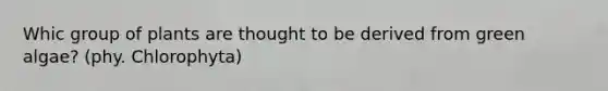 Whic group of plants are thought to be derived from green algae? (phy. Chlorophyta)