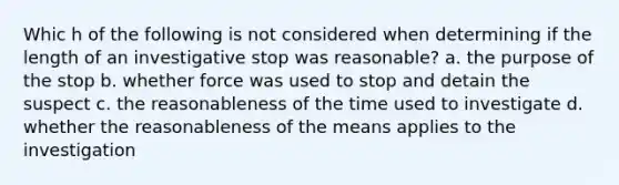 Whic h of the following is not considered when determining if the length of an investigative stop was reasonable? a. the purpose of the stop b. whether force was used to stop and detain the suspect c. the reasonableness of the time used to investigate d. whether the reasonableness of the means applies to the investigation