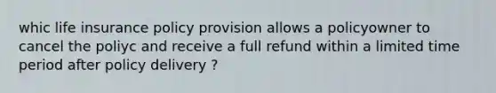 whic life insurance policy provision allows a policyowner to cancel the poliyc and receive a full refund within a limited time period after policy delivery ?