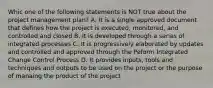 Whic one of the following statements is NOT true about the project management plan? A. It is a single approved document that defines how the project is executed, monitored, and controlled and closed B. It is developed through a series of integrated processes C. It is progressively elaborated by updates and controlled and approved through the Peform Integrated Change Control Process D. It provides inputs, tools and techniques and outputs to be used on the project or the purpose of manaing the product of the project