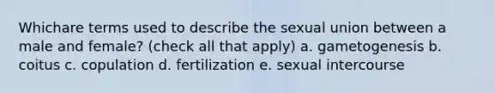 Whichare terms used to describe the sexual union between a male and female? (check all that apply) a. gametogenesis b. coitus c. copulation d. fertilization e. sexual intercourse