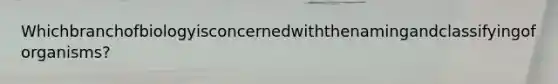 Whichbranchofbiologyisconcernedwiththenamingandclassifyingoforganisms?