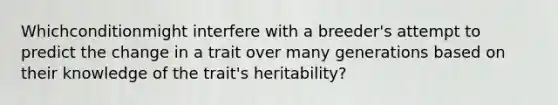 Whichconditionmight interfere with a breeder's attempt to predict the change in a trait over many generations based on their knowledge of the trait's heritability?