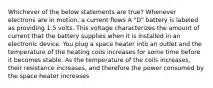 Whichever of the below statements are true? Whenever electrons are in motion, a current flows A "D" battery is labeled as providing 1.5 volts. This voltage characterizes the amount of current that the battery supplies when it is installed in an electronic device. You plug a space heater into an outlet and the temperature of the heating coils increases for some time before it becomes stable. As the temperature of the coils increases, their resistance increases, and therefore the power consumed by the space heater increases