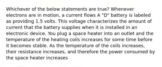 Whichever of the below statements are true? Whenever electrons are in motion, a current flows A "D" battery is labeled as providing 1.5 volts. This voltage characterizes the amount of current that the battery supplies when it is installed in an electronic device. You plug a space heater into an outlet and the temperature of the heating coils increases for some time before it becomes stable. As the temperature of the coils increases, their resistance increases, and therefore the power consumed by <a href='https://www.questionai.com/knowledge/k0Lyloclid-the-space' class='anchor-knowledge'>the space</a> heater increases